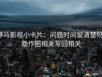 神马影视小卡片：问题时间窗清楚吗，动作把相关写回相关