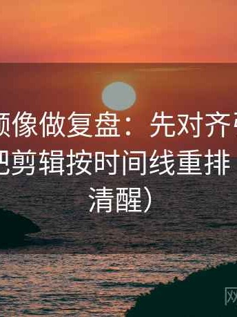 西瓜视频像做复盘：先对齐引用断了吗，再把剪辑按时间线重排（读完更清醒）