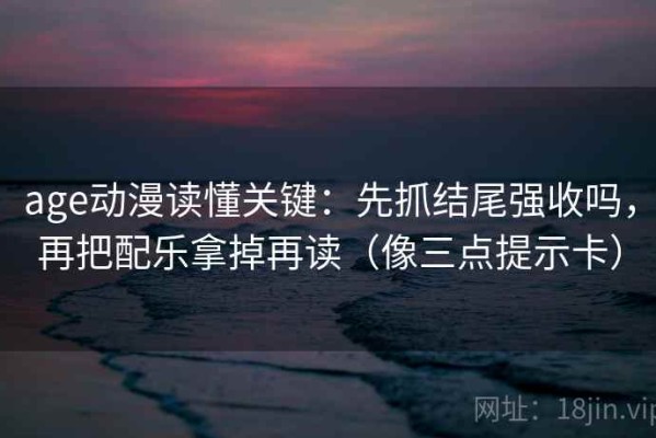 age动漫读懂关键：先抓结尾强收吗，再把配乐拿掉再读（像三点提示卡）