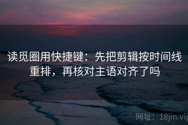 读觅圈用快捷键：先把剪辑按时间线重排，再核对主语对齐了吗
