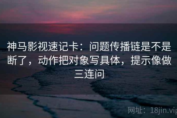 神马影视速记卡：问题传播链是不是断了，动作把对象写具体，提示像做三连问