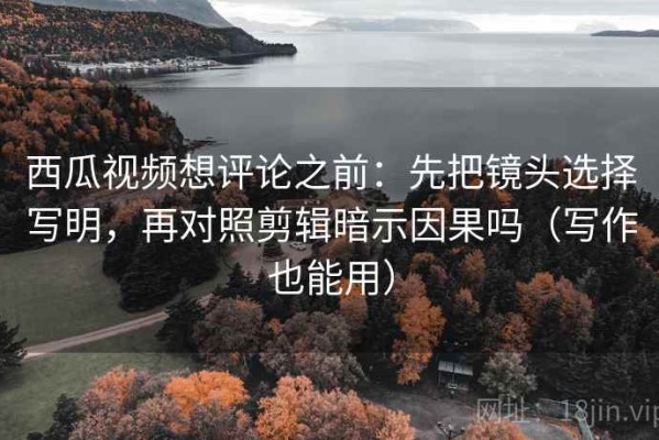 西瓜视频想评论之前：先把镜头选择写明，再对照剪辑暗示因果吗（写作也能用）
