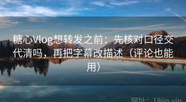 糖心Vlog想转发之前：先核对口径交代清吗，再把字幕改描述（评论也能用）