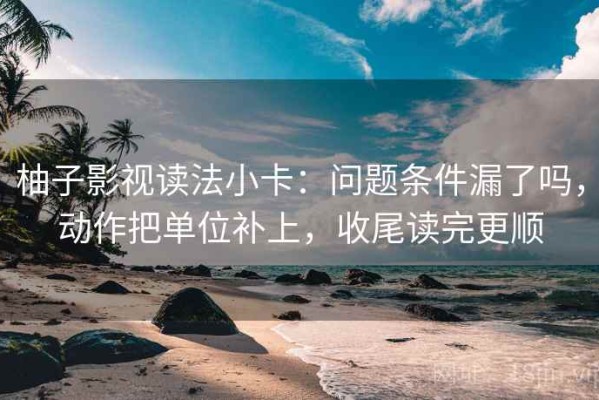 柚子影视读法小卡：问题条件漏了吗，动作把单位补上，收尾读完更顺