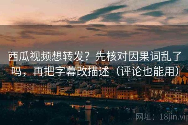 西瓜视频想转发？先核对因果词乱了吗，再把字幕改描述（评论也能用）