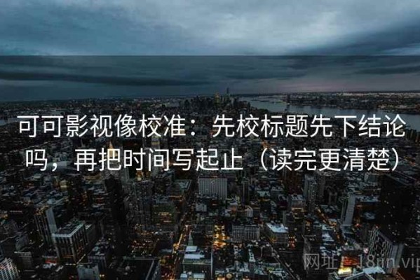 可可影视像校准：先校标题先下结论吗，再把时间写起止（读完更清楚）