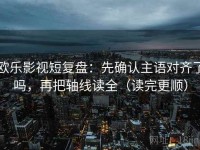 欧乐影视短复盘：先确认主语对齐了吗，再把轴线读全（读完更顺）