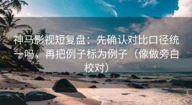 神马影视短复盘：先确认对比口径统一吗，再把例子标为例子（像做旁白校对）