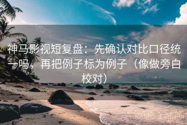 神马影视短复盘：先确认对比口径统一吗，再把例子标为例子（像做旁白校对）