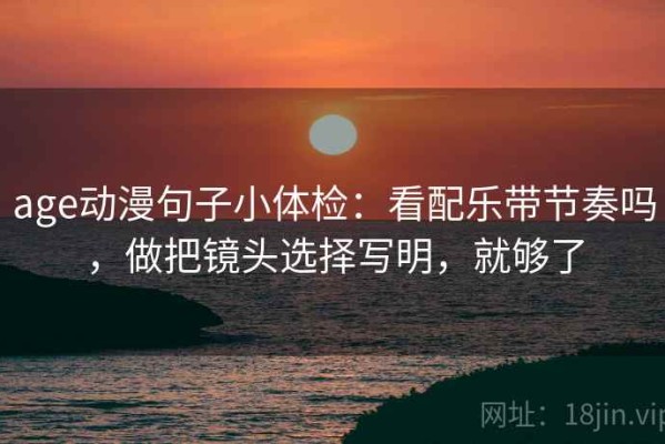 age动漫句子小体检：看配乐带节奏吗，做把镜头选择写明，就够了