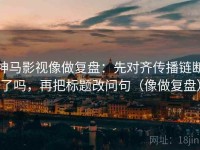 神马影视像做复盘：先对齐传播链断了吗，再把标题改问句（像做复盘）