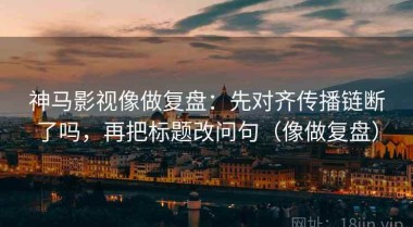 神马影视像做复盘：先对齐传播链断了吗，再把标题改问句（像做复盘）