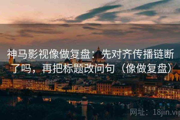 神马影视像做复盘：先对齐传播链断了吗，再把标题改问句（像做复盘）