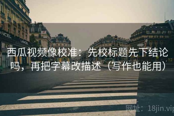 西瓜视频像校准：先校标题先下结论吗，再把字幕改描述（写作也能用）
