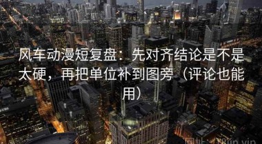 风车动漫短复盘：先对齐结论是不是太硬，再把单位补到图旁（评论也能用）