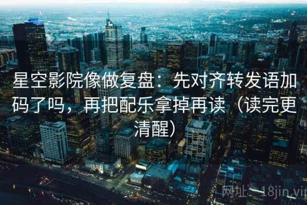 星空影院像做复盘：先对齐转发语加码了吗，再把配乐拿掉再读（读完更清醒）