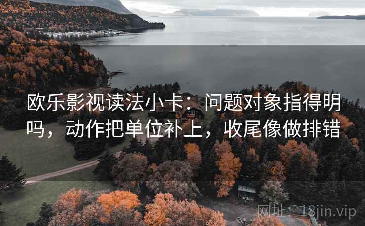 欧乐影视读法小卡:问题对象指得明吗,动作把单位补上,收尾像做排错 欧乐影视读法小卡:问题对象指得明吗,动作把单位补上,收尾像做排错