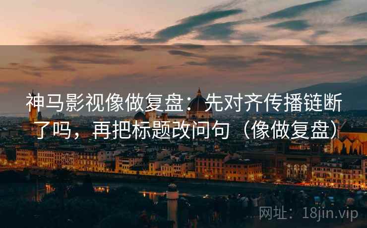 神马影视像做复盘：先对齐传播链断了吗，再把标题改问句（像做复盘）