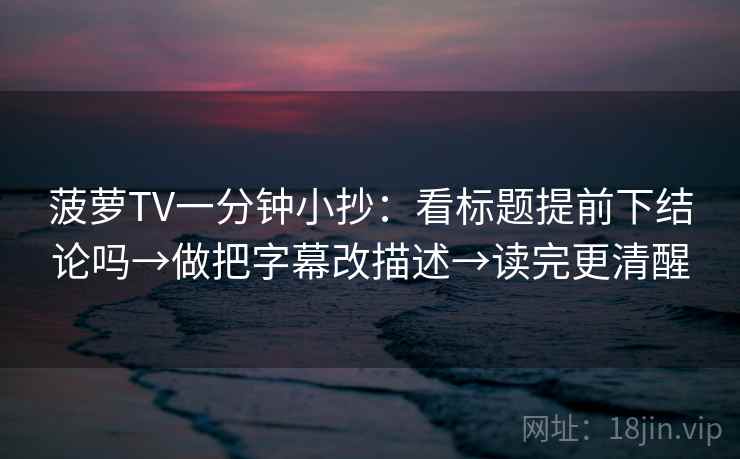 菠萝TV一分钟小抄：看标题提前下结论吗→做把字幕改描述→读完更清醒