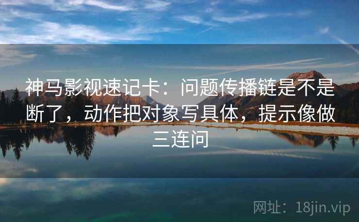 神马影视速记卡：问题传播链是不是断了，动作把对象写具体，提示像做三连问
