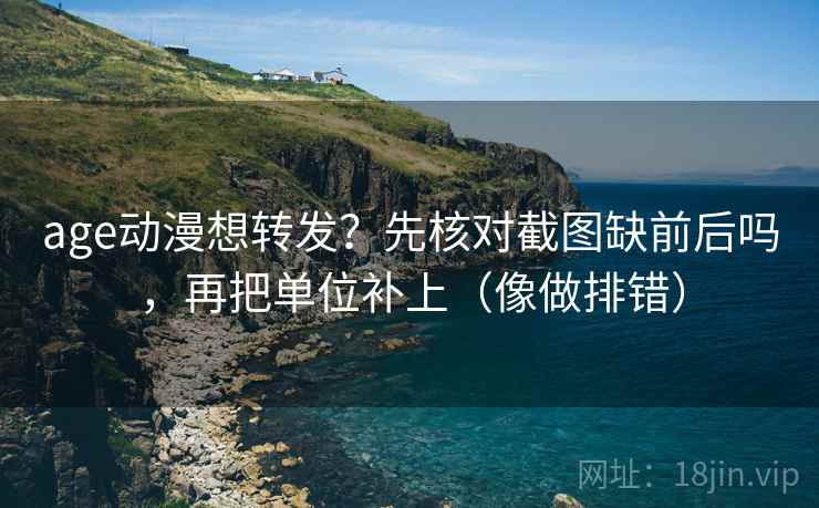 age动漫想转发？先核对截图缺前后吗，再把单位补上（像做排错）