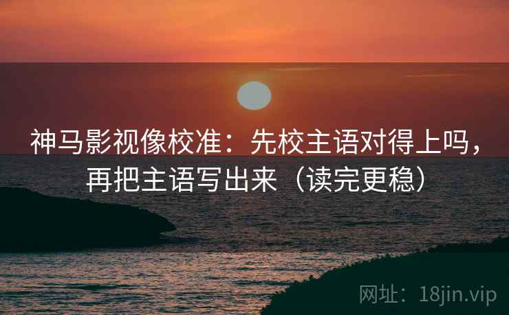 神马影视像校准：先校主语对得上吗，再把主语写出来（读完更稳）