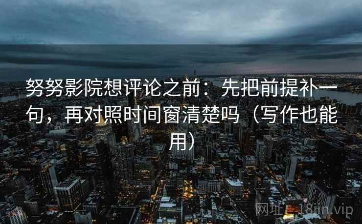 努努影院想评论之前：先把前提补一句，再对照时间窗清楚吗（写作也能用）