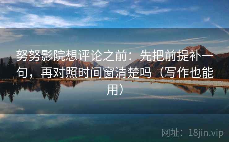努努影院想评论之前：先把前提补一句，再对照时间窗清楚吗（写作也能用）