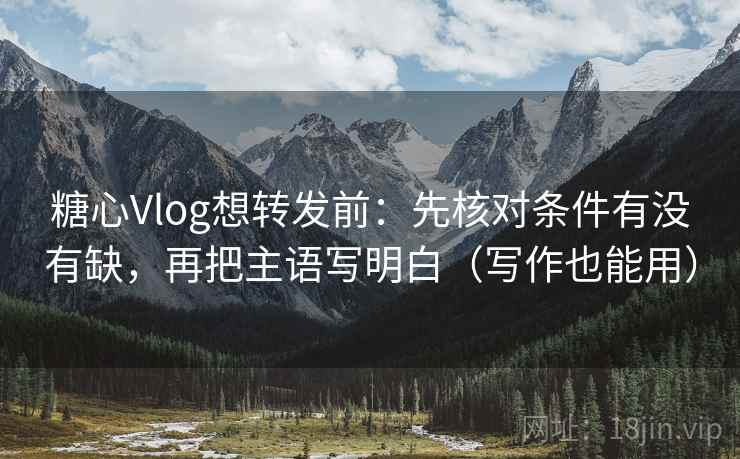 糖心Vlog想转发前：先核对条件有没有缺，再把主语写明白（写作也能用）