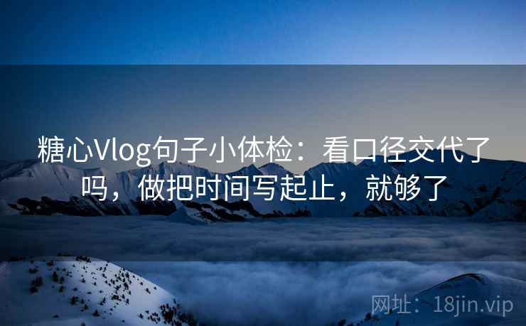 糖心Vlog句子小体检：看口径交代了吗，做把时间写起止，就够了