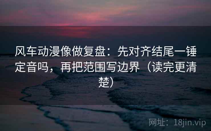 风车动漫像做复盘：先对齐结尾一锤定音吗，再把范围写边界（读完更清楚）