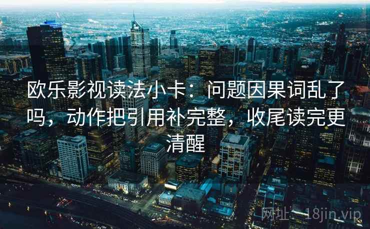 欧乐影视读法小卡：问题因果词乱了吗，动作把引用补完整，收尾读完更清醒