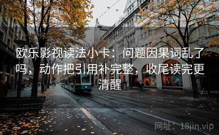 欧乐影视读法小卡：问题因果词乱了吗，动作把引用补完整，收尾读完更清醒