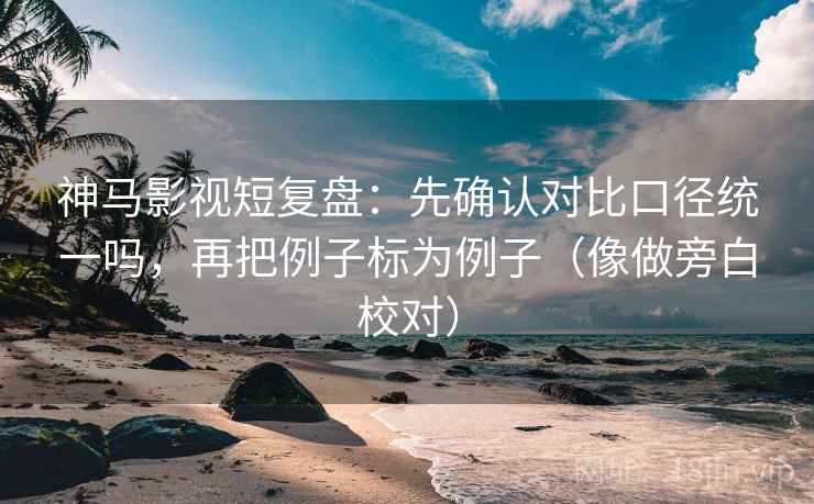 神马影视短复盘：先确认对比口径统一吗，再把例子标为例子（像做旁白校对）