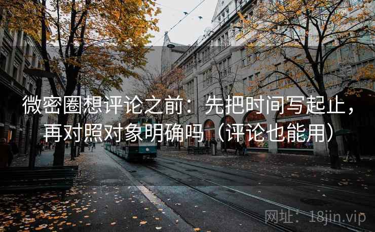 微密圈想评论之前：先把时间写起止，再对照对象明确吗（评论也能用）