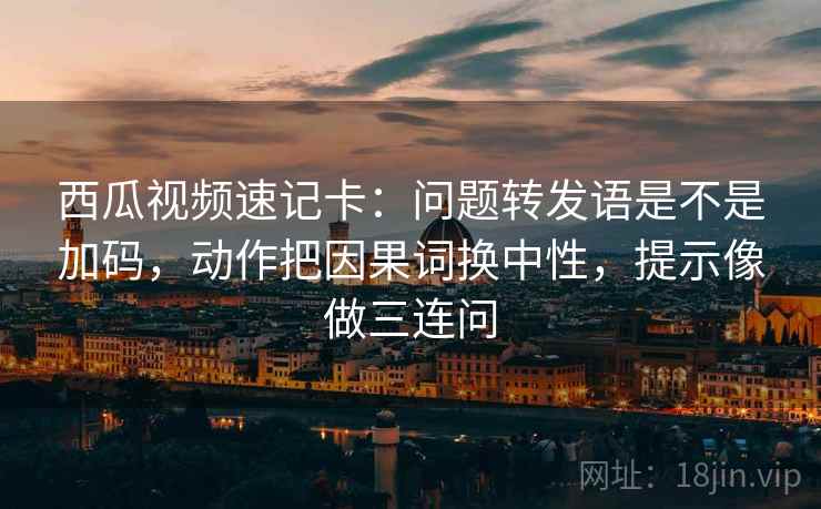 西瓜视频速记卡：问题转发语是不是加码，动作把因果词换中性，提示像做三连问