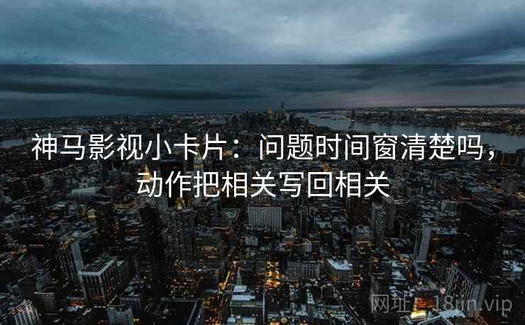 神马影视小卡片：问题时间窗清楚吗，动作把相关写回相关
