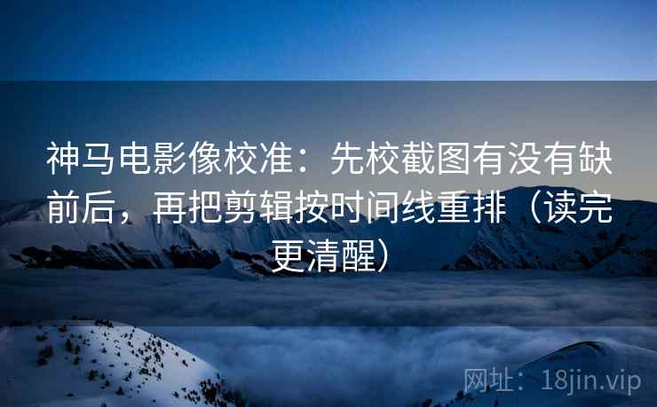 神马电影像校准：先校截图有没有缺前后，再把剪辑按时间线重排（读完更清醒）
