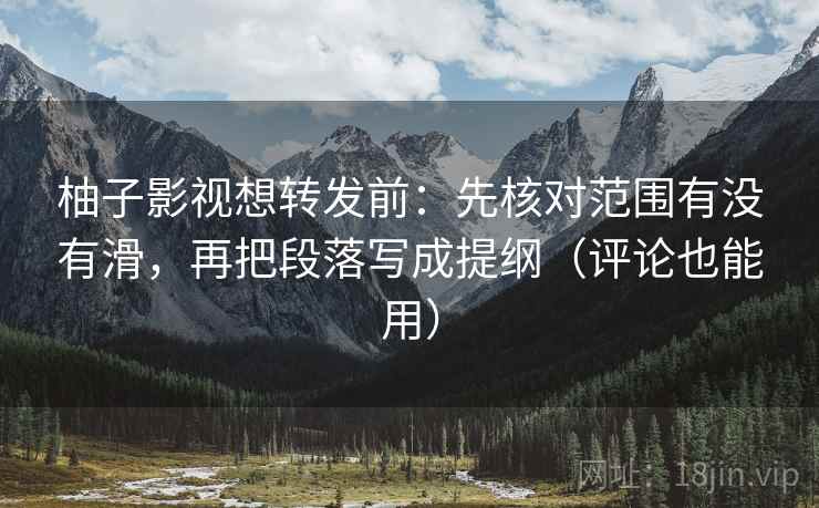 柚子影视想转发前：先核对范围有没有滑，再把段落写成提纲（评论也能用）