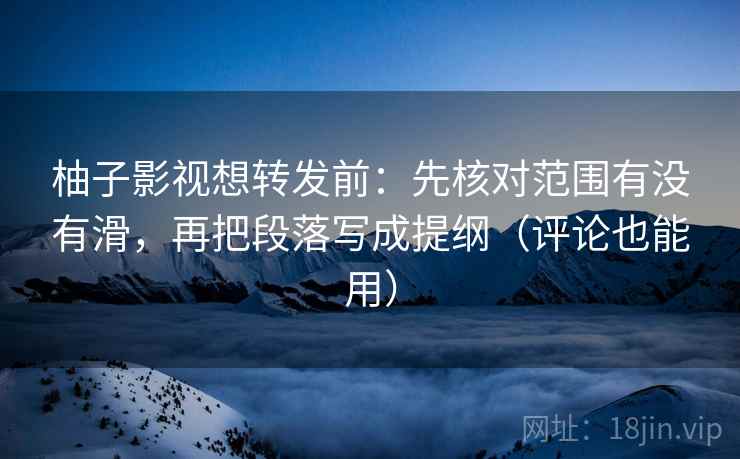 柚子影视想转发前：先核对范围有没有滑，再把段落写成提纲（评论也能用）
