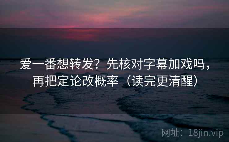 爱一番想转发？先核对字幕加戏吗，再把定论改概率（读完更清醒）