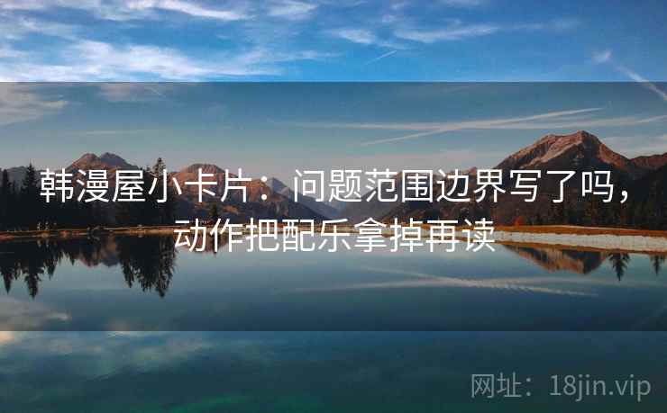 韩漫屋小卡片：问题范围边界写了吗，动作把配乐拿掉再读