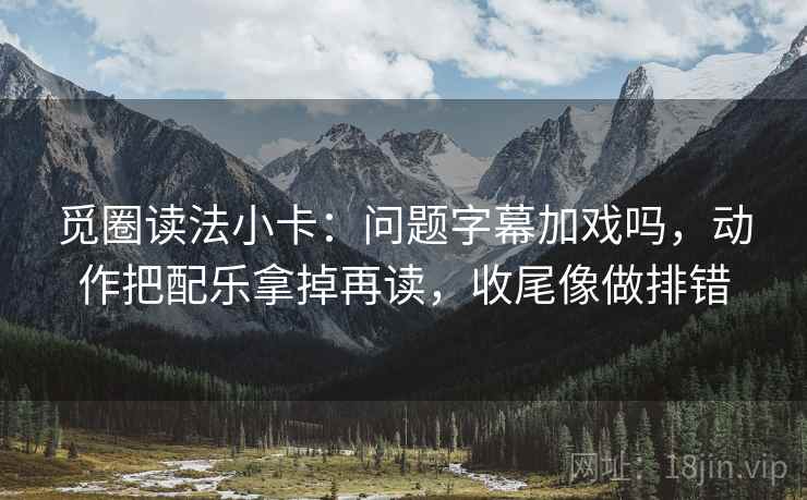 觅圈读法小卡：问题字幕加戏吗，动作把配乐拿掉再读，收尾像做排错