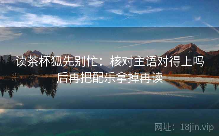 读茶杯狐先别忙：核对主语对得上吗后再把配乐拿掉再读