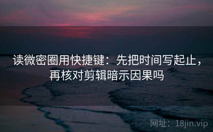 读微密圈用快捷键：先把时间写起止，再核对剪辑暗示因果吗
