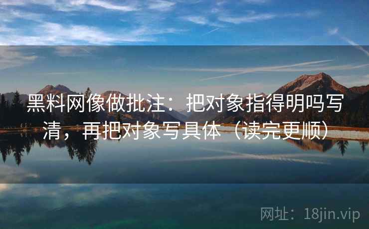 黑料网像做批注：把对象指得明吗写清，再把对象写具体（读完更顺）