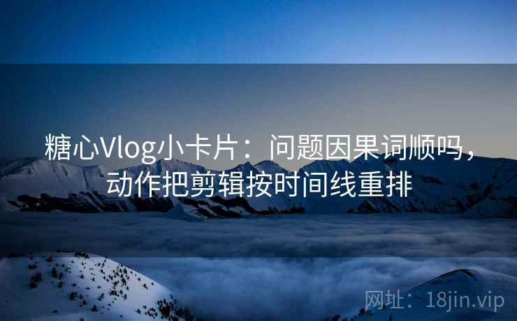 糖心Vlog小卡片：问题因果词顺吗，动作把剪辑按时间线重排