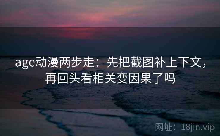 age动漫两步走：先把截图补上下文，再回头看相关变因果了吗
