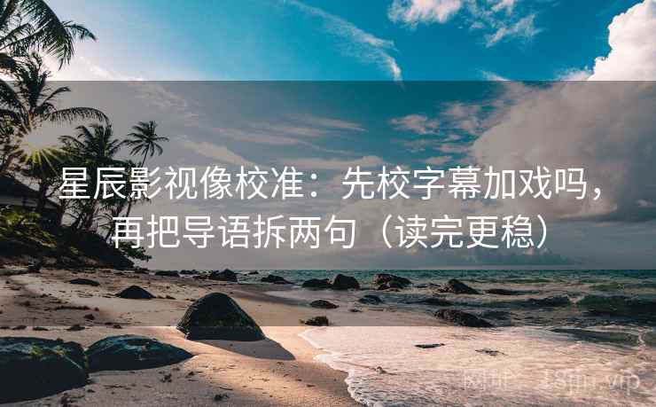 星辰影视像校准：先校字幕加戏吗，再把导语拆两句（读完更稳）