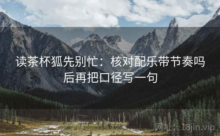 读茶杯狐先别忙：核对配乐带节奏吗后再把口径写一句